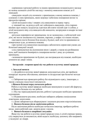 • керівникам гурткової роботи та іншим працівникам позашкільного закладу
не можна залишати дітей без нагляду з моменту виявлення пожежі до її
ліквідації;
• евакуацію людей слід починати з приміщення, в якому виникла пожежа, і
суміжних із ним приміщень, яким загрожує небезпека поширення вогню та
продуктів горіння;
• дітей молодшого віку і хворих слід евакуювати в першу чергу;
• у зимовий час, на розсуд осіб, які здійснюють евакуацію, діти старших
вікових груп можуть заздалегідь одягтися або взяти теплий одяг із собою, а
дітей молодшого віку слід виводити або виносити, загорнувши в ковдри чи інші
теплі речі;
• ретельно перевірити всі приміщення, чи не залишились у небезпечній зоні
діти, які могли заховатися під ліжками, партами, у шафах та в інших місцях;
• виставити пости безпеки біля входів у будівлі, щоб діти та працівники не
поверталися туди, де виникла пожежа;
• при гасінні слід намагатися насамперед забезпечити сприятливі умови для
безпечної евакуації людей;
• слід утримуватися від відчинення вікон і дверей, а також від розбивання
скла, щоб зменшити ймовірність поширення вогню і диму до суміжних
приміщень;
• залишаючи приміщення чи будівлі, що постраждали від пожежі, необхідно
зачинити всі двері і вікна.
Інструкція з охорони праці під час роботи в куточку живої природи
І. Загальні вимоги
1.1. До роботи в куточку живої природи допускаються діти, які пройшли
попереднє медичне обстеження, навчання та інструктажі про безпечні методи
праці.
1.2.Забороняється проводити роботу без відповідного одягу, інвентарю, а
також у випадку відсутності вихователя.
II.Вимоги безпеки перед початком роботи
Роботу в куточку живої природи необхідно виконувати в халаті або фартуху.
III.Вимоги безпеки під час роботи
3.1.Під час пересаджування рослин, роботи із розсадою необхідно працювати
в рукавицях.
3.2.Підживлюючи рослини, необхідно набирати добрива спеціальними
ложечками, шпателями.
3.3.Дітям забороняється обприскувати і посипати рослини отрутохімікатами.
IV. Вимоги безпеки після закінчення роботи
Після закінчення роботи необхідно почистити інвентар, прибрати робоче
місце, зняти робочий одяг, вимити руки з милом.
V. Вимоги безпеки в аварійних ситуаціях
Якщо під час роботи в куточку живої природи хтось із дітей отримав травму,
слід звернутися до вихователя, який надасть необхідну допомогу або направить
у медпункт до лікаря.
 