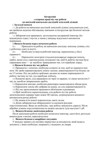 Інструкція
з охорони праці під час роботи
на шкільній навчально-дослідній земельній ділянці
І. Загальні вимоги
1.1.До роботи на навчально-дослідній земельній ділянці допускаються учні,
які пройшли медичне обстеження, навчання та інструктаж про безпечні методи
роботи.
1.2.Забороняється працювати, застосовуючи несправний інвентар, без
відповідного одягу і взуття, а також у випадку відсутності вихователя
(керівника).
II.Вимоги безпеки перед початком роботи
II.1. Приходити на роботу на навчально-дослідну земельну ділянку слід
у робочому одязі та взутті.
II.2. Необхідно оглянути робочий інвентар, переконатись у його
справності.
II.3. Переносити загострені сільськогосподарські знаряддя (лопати,
граблі, вила) слід у вертикальному положенні так, щоб їх робоча частина була
спрямована вниз — це запобігає травмуванню тих, хто перебуває поряд.
III.Вимоги безпеки під час роботи
3.1.Працюючи з лопатою, необхідно стежити за тим, щоб не поранити нею
ноги. Не треба перевантажувати лопату землею, навантажувати її не більше, як
на 1/3 штика. Під час роботи граблями, вилами не можна спрямовувати їх
робочу частину на тих, хто перебуває поблизу.
3.2.Копаючи ґрунт, слід працювати по черзі то правою, то лівою ногою (по 5
хв), це запобігає викривленню хребта.
3.3.Переносячи вантажі, необхідно рівномірно навантажувати обидві руки.
3.4.Переносячи землю або добрива на ношах, не слід перевантажувати їх.
3.5.Під час прополювання працювати обов'язково в рукавицях.
3.6.Щоб запобігати перевтомленню, слід робити під час роботи
десятихвилинні перерви через кожні ЗО хвилин, дотримуватися вказаного
вихователем ритму роботи.
3.7.Не можна їсти немиті коренеплоди, овочі, ягоди.
3.8.Дітям забороняється обприскувати та посипати рослини
отрутохімікатами. Якщо це необхідно, таку роботу виконують дорослі. Після
обробки ділянок отрутохімікатами не можна заходити туди наступні 5 діб.
IV. Вимоги безпеки закінчення роботи
Після закінчення роботи необхідно почистити інвентар, здати його, ретельно
вимити руки з милом, переодягнутися.
V. Вимоги безпеки в аварійних ситуаціях
У випадку травми слід негайно звернутися до вихователя, який надасть
допомогу і, якщо необхідно, направить у медпункт до лікаря.
 