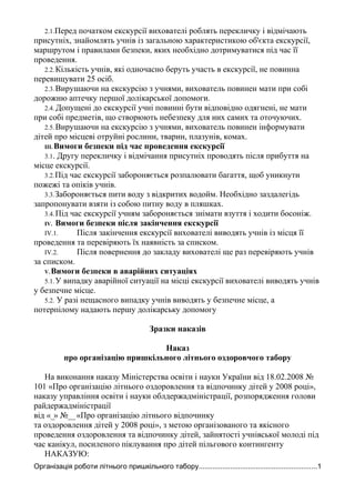 2.1.Перед початком екскурсії вихователі роблять перекличку і відмічають
присутніх, знайомлять учнів із загальною характеристикою об'єкта екскурсії,
маршрутом і правилами безпеки, яких необхідно дотримуватися під час її
проведення.
2.2.Кількість учнів, які одночасно беруть участь в екскурсії, не повинна
перевищувати 25 осіб.
2.3.Вирушаючи на екскурсію з учнями, вихователь повинен мати при собі
дорожню аптечку першої долікарської допомоги.
2.4. Допущені до екскурсії учні повинні бути відповідно одягнені, не мати
при собі предметів, що створюють небезпеку для них самих та оточуючих.
2.5.Вирушаючи на екскурсію з учнями, вихователь повинен інформувати
дітей про місцеві отруйні рослини, тварин, плазунів, комах.
III. Вимоги безпеки під час проведення екскурсії
3.1. Другу перекличку і відмічання присутніх проводять після прибуття на
місце екскурсії.
3.2.Під час екскурсії забороняється розпалювати багаття, щоб уникнути
пожежі та опіків учнів.
3.3.Забороняється пити воду з відкритих водойм. Необхідно заздалегідь
запропонувати взяти із собою питну воду в пляшках.
3.4.Під час екскурсії учням забороняється знімати взуття і ходити босоніж.
IV. Вимоги безпеки після закінчення екскурсії
IV.1. Після закінчення екскурсії вихователі виводять учнів із місця її
проведення та перевіряють їх наявність за списком.
IV.2. Після повернення до закладу вихователі ще раз перевіряють учнів
за списком.
V.Вимоги безпеки в аварійних ситуаціях
5.1.У випадку аварійної ситуації на місці екскурсії вихователі виводять учнів
у безпечне місце.
5.2. У разі нещасного випадку учнів виводять у безпечне місце, а
потерпілому надають першу долікарську допомогу
Зразки наказів
Наказ
про організацію пришкільного літнього оздоровчого табору
На виконання наказу Міністерства освіти і науки України від 18.02.2008 №
101 «Про організацію літнього оздоровлення та відпочинку дітей у 2008 році»,
наказу управління освіти і науки облдержадміністрації, розпорядження голови
райдержадміністрації
від «_» №__«Про організацію літнього відпочинку
та оздоровлення дітей у 2008 році», з метою організованого та якісного
проведення оздоровлення та відпочинку дітей, зайнятості учнівської молоді під
час канікул, посиленого піклування про дітей пільгового контингенту
НАКАЗУЮ:
Організація роботи літнього пришкільного табору............................................................1
 