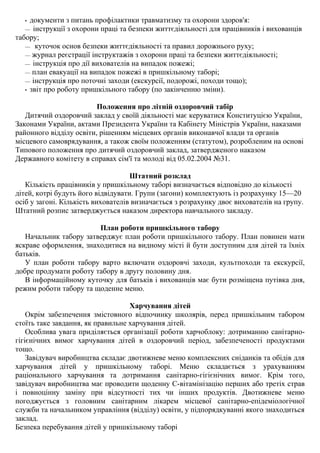 • документи з питань профілактики травматизму та охорони здоров'я:
— інструкції з охорони праці та безпеки життєдіяльності для працівників і вихованців
табору;
— куточок основ безпеки життєдіяльності та правил дорожнього руху;
— журнал реєстрації інструктажів з охорони праці та безпеки життєдіяльності;
— інструкція про дії вихователів на випадок пожежі;
— план евакуації на випадок пожежі в пришкільному таборі;
— інструкція про поточні заходи (екскурсії, подорожі, походи тощо);
• звіт про роботу пришкільного табору (по закінченню зміни).
Положення про літній оздоровчий табір
Дитячий оздоровчий заклад у своїй діяльності має керуватися Конституцією України,
Законами України, актами Президента України та Кабінету Міністрів України, наказами
районного відділу освіти, рішенням місцевих органів виконавчої влади та органів
місцевого самоврядування, а також своїм положенням (статутом), розробленим на основі
Типового положення про дитячий оздоровчий заклад, затвердженого наказом
Державного комітету в справах сім'ї та молоді від 05.02.2004 №31.
Штатний розклад
Кількість працівників у пришкільному таборі визначається відповідно до кількості
дітей, котрі будуть його відвідувати. Групи (загони) комплектують із розрахунку 15—20
осіб у загоні. Кількість вихователів визначається з розрахунку двоє вихователів на групу.
Штатний розпис затверджується наказом директора навчального закладу.
План роботи пришкільного табору
Начальник табору затверджує план роботи пришкільного табору. План повинен мати
яскраве оформлення, знаходитися на видному місті й бути доступним для дітей та їхніх
батьків.
У план роботи табору варто включати оздоровчі заходи, культпоходи та екскурсії,
добре продумати роботу табору в другу половину дня.
В інформаційному куточку для батьків і вихованців має бути розміщена путівка дня,
режим роботи табору та щоденне меню.
Харчування дітей
Окрім забезпечення змістовного відпочинку школярів, перед пришкільним табором
стоїть таке завдання, як правильне харчування дітей.
Особлива увага приділяється організації роботи харчоблоку: дотриманню санітарно-
гігієнічних вимог харчування дітей в оздоровчий період, забезпеченості продуктами
тощо.
Завідувач виробництва складає двотижневе меню комплексних сніданків та обідів для
харчування дітей у пришкільному таборі. Меню складається з урахуванням
раціонального харчування та дотримання санітарно-гігієнічних вимог. Крім того,
завідувач виробництва має проводити щоденну С-вітамінізацію перших або третіх страв
і повноцінну заміну при відсутності тих чи інших продуктів. Двотижневе меню
погоджується з головним санітарним лікарем місцевої санітарно-епідеміологічної
служби та начальником управління (відділу) освіти, у підпорядкуванні якого знаходиться
заклад.
Безпека перебування дітей у пришкільному таборі
 
