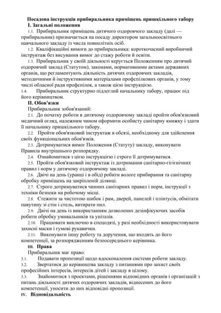 Посадова інструкція прибиральника приміщень пришкільного табору
І. Загальні положення
1.1. Прибиральник приміщень дитячого оздоровчого закладу (далі —
прибиральник) призначається на посаду директором загальноосвітнього
навчального закладу із числа повнолітніх осіб.
1.2. Кваліфікаційні вимоги до прибиральника: короткочасний виробничий
інструктаж без висування вимог до стажу роботи й освіти.
1.3. Прибиральник у своїй діяльності керується Положенням про дитячий
оздоровчий заклад (Статутом), законами, нормативними актами державних
органів, що регламентують діяльність дитячих оздоровчих закладів,
методичними й інструктивними матеріалами профспілкових органів, у тому
числі обласної ради профспілок, а також цією інструкцією.
1.4. Прибиральник структурно підлеглий начальнику табору, працює під
його керівництвом.
II. Обов'язки
Прибиральник зобов'язаний:
2.1. До початку роботи в дитячому оздоровчому закладі пройти обов'язковий
медичний огляд, належним чином оформити особисту санітарну книжку і здати
її начальнику пришкільного табору.
2.2. Пройти обов'язковий інструктаж в обсязі, необхідному для здійснення
своїх функціональних обов'язків.
2.3. Дотримуватися вимог Положення (Статуту) закладу, виконувати
Правила внутрішнього розпорядку.
2.4. Ознайомитися з цією інструкцією і строго її дотримуватися.
2.5. Пройти обов'язковий інструктаж із дотримання санітарно-гігієнічних
правил і норм у дитячому оздоровчому закладі.
2.6. Двічі на день (уранці і в обід) робити вологе прибирання та санітарну
обробку приміщень на закріпленій ділянці.
2.7. Строго дотримуватися чинних санітарних правил і норм, інструкції з
техніки безпеки на робочому місці.
2.8. Стежити за чистотою шибок і рам, дверей, панелей і плінтусів, обмітати
павутину зі стін і стель, витирати пил.
2.9. Двічі на день із використанням дозволених дезінфікуючих засобів
робити обробку умивальників та унітазів.
2.10. Працювати виключно в спецодязі, у разі необхідності використовувати
захисні маски і гумові рукавички.
2.11. Виконувати іншу роботу та доручення, що входять до його
компетенції, за розпорядженням безпосереднього керівника.
III. Права
Прибиральник має право:
3.1. Подавати пропозиції щодо вдосконалення системи роботи закладу.
3.2. Звертатися до керівництва закладу з питаннями про захист своїх
професійних інтересів, інтересів дітей і закладу в цілому.
3.3. Знайомитися з проектами, рішеннями відповідних органів і організацій з
питань діяльності дитячих оздоровчих закладів, віднесених до його
компетенції, уносити до них відповідні пропозиції.
IV. Відповідальність
 