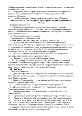 Прибиральник несе дисциплінарну, адміністративну, матеріальну і кримінальну
відповідальність за:
4.1. Збереження життя, здоров'я, повагу честі, гідності та недоторканності
дітей, які знаходяться в дитячому оздоровчому закладі, у межах своїх
посадових обов'язків.
4.2. Недбале ставлення до виконання покладених на нього обов'язків.
Посадова інструкція завідувача господарства дитячого оздоровчого
закладу
І. Загальні положення
1.1. Завідувач господарства дитячого оздоровчого закладу (надалі —
завгосп) призначається на посаду і звільняється з посади наказом директора
школи з подання начальника дитячого оздоровчого закладу (далі — заклад) з
числа повнолітніх осіб.
1.2. Кваліфікаційні вимоги завгоспа:
• середня технічна або вища освіта;
• стаж роботи на аналогічних посадах більше одного року.
1.3. У своїй діяльності завгосп керується Положенням про дитячий
оздоровчий заклад (Статутом), затвердженим постановою профспілкового комі-
тету, законами, нормативними актами державних органів, що регламентують
діяльність дитячих оздоровчих закладів, методичними й інструктивними
матеріалами відповідних органів, а також цією інструкцією.
1.4. Завгосп є матеріально відповідальною особою і несе матеріальну
відповідальність за довірені матеріальні цінності.
1.5. Завгосп структурно підлеглий начальнику закладу.
1.6.3 урахуванням специфіки діяльності дитячого оздоровчого закладу і
відповідно до Правил його внутрішнього розпорядку завгосп зобов'язаний
постійно знаходитися на території дитячого оздоровчого закладу й залишати її
лише з дозволу начальника дитячого оздоровчого закладу.
II. Обов'язки
Завгосп зобов'язаний:
2.1. До початку роботи в закладі пройти обов'язкове медичне обстеження на
право роботи в ньому, належним чином оформити особисту санітарну книжку і
здати її лікарю закладу.
2.2. Пройти обов'язковий інструктаж в обсязі, необхідному для виконання
покладених на нього обов'язків.
2.3. Ознайомитися з цією інструкцією і строго дотримуватися її.
2.4. Дотримуватися вимог Положення (Статуту) закладу, виконувати
Правила внутрішнього розпорядку.
2.5. Керувати роботами з підготовки закладу до прийому дітей перед
кожною зміною.
2.6. Організовувати поточний ремонт будинків, інвентарю, устаткування.
2.7. Стежити за належним санітарним станом корпусів, їдальні, санвузлів.
2.8. Уживати оперативних заходів для недопущення випадків травматизму
серед дітей, підлітків, персоналу через несправність устаткування, будівель,'
споруджень, механізмів, технічних засобів. Стежити за санітарним станом
господарського двору, сміттєзбиральників, справністю систем водопостачання і
каналізації, електричних мереж, телефонних ліній.
 