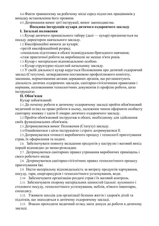4.4.Факти травматизму на робочому місці серед підлеглих працівників у
випадку встановлення його провини.
4.5.Дотримання вимог цієї інструкції, вимог законодавства.
Посадова інструкція кухаря дитячого оздоровчого закладу
І. Загальні положення
1.1.Кухар дитячого пришкільного табору (далі — кухар) призначається на
посаду директором навчального закладу.
1.2.Кваліфікаційні вимоги до кухаря:
•третій кваліфікаційний розряд;
• спеціальна підготовка в обсязі індивідуально-бригадного навчання;
• стаж практичної роботи на виробництві не менше п'яти років.
1.3.Кухар є матеріально відповідальною особою.
1.4.Кухар структурно підлеглий начальнику закладу.
1.5.У своїй діяльності кухар керується Положенням про дитячий оздоровчий
заклад (Статутом), затвердженим постановою профспілкового комітету,
законами, нормативними актами державних органів, що регламентують
діяльність дитячих оздоровчих закладів, санітарно-гігієнічними правилами і
нормами, положеннями технологічних документів із профілю роботи, цією
інструкцією.
II. Обов'язки
Кухар зобов'язаний:
2.1.До початку роботи в дитячому оздоровчому закладі пройти обов'язковий
медичний огляд на право роботи в ньому, належним чином оформити особисту
санітарну книжку і здати її лікарю дитячого оздоровчого закладу.
2.2.Пройти обов'язковий інструктаж в обсязі, необхідному для здійснення
своїх функціональних обов'язків.
2.3.Дотримуватися вимог Положення (Статуту) закладу.
2.4.Ознайомитися з цією інструкцією і строго дотримуватися її.
2.5.Дотримуватися точності виробничого процесу і технології приготування
страв, їх оформлення та подачі.
2.6. Забезпечувати повноту вкладення продуктів у каструлю і ваговий вихід
порцій відповідно до меню-розкладки.
2.7. Дотримуватися санітарних правил утримання виробничих приміщень і
свого робочого місця.
2.8. Дотримуватися санітарно-гігієнічних правил технологічного процесу
приготування їжі.
2.9. Нести матеріальну відповідальність за витрату продуктів харчування,
посуду, тари, енергоресурсів і технологічного устаткування, води.
2.10. Забезпечувати організацію роздачі страв і їх ваговий контроль.
2.11. Забезпечувати охорону матеріальних цінностей їдальні: кухонного і
столового посуду, технологічного устаткування, меблів, м'якого інвентарю,
спецодягу.
2.12. Уживати заходів для організації безпеки життя і здоров'я дітей та
підлітків, що знаходяться в дитячому оздоровчому закладі.
2.13. Вчасно проходити медичний огляд, мати допуск до роботи в дитячому
закладі.
 