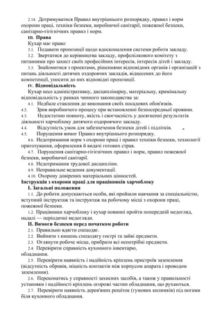 2.14. Дотримуватися Правил внутрішнього розпорядку, правил і норм
охорони праці, техніки безпеки, виробничої санітарії, пожежної безпеки,
санітарно-гігієнічних правил і норм.
III. Права
Кухар має право:
3.1. Подавати пропозиції щодо вдосконалення системи роботи закладу.
3.2. Звертатися до керівництва закладу, профспілкового комітету з
питаннями про захист своїх професійних інтересів, інтересів дітей і закладу.
3.3. Знайомитися з проектами, рішеннями відповідних органів і організацій з
питань діяльності дитячих оздоровчих закладів, віднесених до його
компетенції, уносити до них відповідні пропозиції.
IV. Відповідальність
Кухар несе адміністративну, дисциплінарну, матеріальну, кримінальну
відповідальність у рамках чинного законодавства за:
4.1. Недбале ставлення до виконання своїх посадових обов'язків.
4.2. Зрив виробничого процесу при встановленні безпосередньої провини.
4.3. Недостатню повноту, якість і своєчасність у досягненні результатів
діяльності харчоблоку дитячого оздоровчого закладу.
4.4. Відсутність умов для забезпечення безпеки дітей і підлітків. ж
4.5. Порушення вимог Правил внутрішнього розпорядку.
4.6. Недотримання норм з охорони праці і правил техніки безпеки, технології
приготування, оформлення й видачі готових страв.
4.7. Порушення санітарно-гігієнічних правил і норм, правил пожежної
безпеки, виробничої санітарії.
4.8. Недотримання трудової дисципліни.
4.9. Неправильне ведення документації.
4.10. Охорону довірених матеріальних цінностей.
Інструкція з охорони праці для працівників харчоблоку
І. Загальні положення
1.1. До роботи допускаються особи, які пройшли навчання за спеціальністю,
вступний інструктаж та інструктаж на робочому місці з охорони праці,
пожежної безпеки.
1.2. Працівники харчоблоку і кухар повинні пройти попередній медогляд,
надалі — періодичні медогляди.
II. Вимоги безпеки перед початком роботи
2.1. Правильно вдягти спецодяг.
2.2. Вийняти з кишень спецодягу гострі та зайві предмети.
2.3. Оглянути робоче місце, прибрати всі непотрібні предмети.
2.4. Перевірити справність кухонного інвентарю,
обладнання.
2.5. Перевірити наявність і надійність кріплень пристроїв заземлення
(відсутність обривів, міцність контактів між корпусом апарата і проводом
заземлення).
2.6. Переконатись у справності захисних засобів, а також у правильності
установки і надійності кріплень огорожі частин обладнання, що рухаються.
2.7. Перевірити наявність дерев'яних решіток (гумових килимків) під ногами
біля кухонного обладнання.
 