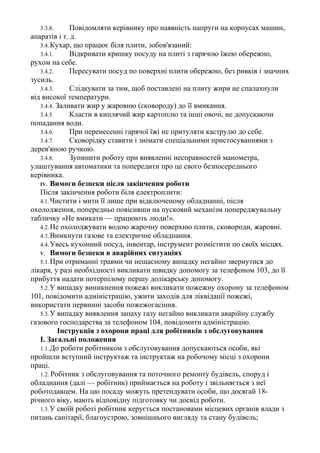 3.3.8. Повідомляти керівнику про наявність напруги на корпусах машин,
апаратів і т. д.
3.4.Кухар, що працює біля плити, зобов'язаний:
3.4.1. Відкривати кришку посуду на плиті з гарячою їжею обережно,
рухом на себе.
3.4.2. Пересувати посуд по поверхні плити обережно, без ривків і значних
зусиль.
3.4.3. Слідкувати за тим, щоб поставлені на плиту жири не спалахнули
від високої температури.
3.4.4. Заливати жир у жаровню (сковороду) до її вмикання.
3.4.5. Класти в киплячий жир картоплю та інші овочі, не допускаючи
попадання води.
3.4.6. При перенесенні гарячої їжі не притуляти каструлю до себе.
3.4.7. Сковорідку ставити і знімати спеціальними пристосуваннями з
дерев'яною ручкою.
3.4.8. Зупинити роботу при виявленні несправностей манометра,
улаштування автоматики та попередити про це свого безпосереднього
керівника.
IV. Вимоги безпеки після закінчення роботи
Після закінчення роботи біля електроплити:
4.1.Чистити і мити її лише при відключеному обладнанні, після
охолодження, попередньо повісивши на пусковий механізм попереджувальну
табличку «Не вмикати — працюють люди!».
4.2.Не охолоджувати водою жарочну поверхню плити, сковороди, жаровні.
4.3.Вимкнути газове та електричне обладнання.
4.4.Увесь кухонний посуд, інвентар, інструмент розмістити по своїх місцях.
V. Вимоги безпеки в аварійних ситуаціях
5.1.При отриманні травми чи нещасному випадку негайно звернутися до
лікаря, у разі необхідності викликати швидку допомогу за телефоном 103, до її
прибуття надати потерпілому першу долікарську допомогу.
5.2.У випадку виникнення пожежі викликати пожежну охорону за телефоном
101, повідомити адміністрацію, ужити заходів для ліквідації пожежі,
використати первинні засоби пожежогасіння.
5.3.У випадку виявлення запаху газу негайно викликати аварійну службу
газового господарства за телефоном 104, повідомити адміністрацію.
Інструкція з охорони праці для робітників з обслуговування
І. Загальні положення
1.1.До роботи робітником з обслуговування допускаються особи, які
пройшли вступний інструктаж та інструктаж на робочому місці з охорони
праці.
1.2. Робітник з обслуговування та поточного ремонту будівель, споруд і
обладнання (далі — робітник) приймається на роботу і звільняється з неї
роботодавцем. На цю посаду можуть претендувати особи, що досягай 18-
річного віку, мають відповідну підготовку чи досвід роботи.
1.3.У своїй роботі робітник керується постановами місцевих органів влади з
питань санітарії, благоустрою, зовнішнього вигляду та стану будівель;
 