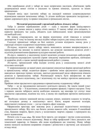 Аби перебування дітей у таборі не мало неприємних наслідків, обов'язково треба
дотримуватися вимог гігієни в спальних та ігрових кімнатах, туалетах та інших
приміщеннях.
Кожний вихід груп (загонів) табору на екскурсії повинен супроводжуватися
відповідним наказом начальника табору. Із дітьми необхідно проводити інструктажі з
правил дорожнього руху та правил поведінки в громадських містах.
Методичні рекомендації з організації роботи літнього табору
Табір із денним перебуванням дітей — одна з масових форм канікулярного
відпочинку в умовах школи у період літніх канікул. У такому таборі діти снідають, із
користю проводять час удень, обідають (для наймолодших може організовуватися
післяобідній сон).
Не можна стверджувати, що ця форма відпочинку дітей з'явилася в останнє
десятиріччя. У тому чи іншому вигляді подібні табори існують уже понад півстоліття.
Сьогодні пришкільні табори на базі освітніх установ відіграють значну роль у
структурі літнього оздоровчого відпочинку в районі.
По-перше, педагоги такого табору мають можливість активно використовувати в
канікулярний час виховні та освітні проекти, що дозволяє наповнити дозвілля дітей і
підлітків різноманітними формами культурно-масової роботи.
По-друге, наявність у населеному пункті медичних установ (дільничних амбулаторій,
фельдшерсько-акушерських пунктів) сприяє швидкому вирішенню проблем, пов'язаних
зі здоров'ям дітей, а також значній профілактичній роботі з учнями.
По-третє, пришкільний табір відіграє істотну роль у соціальному захисті дітей
пільгових категорій.
У запропонованому до вашої уваги дослідженні описуються форми організації роботи
в пришкільному таборі, подаються форми і прийоми зміни предметного середовища,
наводяться приклади ігрових методик, даються рекомендації щодо оформлення кімнати
дозвілля в пришкільному таборі. Рекомендації можуть бути використані як при
організації літнього відпочинку, так і відпочинку під час канікул протягом навчального
року.
Прийоми зміни предметного середовища в пришкільному оздоровчому таборі
Табір — це не продовження шкільного освітнього процесу. Це зовсім інший пласт
життя дитини. Це — її відпочинок, сповнений яскравих вражень і гарного настрою. Тому
з перших хвилин табірного життя необхідно показати, що школяра тут оточує інше
предметне середовище, відмінне від того, в якому він перебував протягом навчального
року.
Необхідно змінити зовнішній вигляд класних кімнат, поміняти плакати та інтер'єр,
які оточували дитину в «шкільному» житті. Квіти, яскраві насичені кольори,
переставлені учнівські столи — усе це створить ефект новизни.
Оформлення простору грає важливу роль у реалізації педагогічного потенціалу
пришкільного табору. Від того, що бачить дитина навколо себе, залежить її емоційний
стан, бажання творити, брати участь у колективних творчих справах і отримувати від
цього задоволення.
Почати слід із назви табору. Це може бути просте, але яскраве і звучне слово-асоціація,
пов'язане з темою літнього відпочинку. Якщо ж табір профільний і його діяльність має
тематичний характер, то бажано, аби назва відображала цю тематику. Назву табору
можна написати великими яскравими літерами і розмістити в зручному для загального
огляду місці.
 