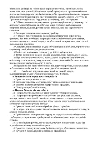 правилами санітарії та гігієни щодо утримання вулиць, приміщень тощо;
правилами експлуатації обладнання, що обслуговуються; правилами безпеки
під час виконання ремонтно-будівельних робіт; правилами й нормами охорони
праці, виробничої санітарії та протипожежного захисту, а також Статутом та
Правилами внутрішнього і трудового розпорядку, цією інструкцією.
1.4. Робітник повинен дотримуватися правил внутрішнього розпорядку. Не
допускається перебування на робочому місці сторонніх осіб, вживання
спиртних напоїв, паління, робота в стані алкогольного або наркотичного
сп'яніння.
1.5.Виконувати можна лише доручену роботу.
1.6.У процесі роботи можлива поява таких небезпечних виробничих
факторів, при яких необхідно дотримуватися заходів безпеки: рух повітря,
можлива поява електричної напруги на обладнанні, задирок на підлозі, гострі
кути, падіння предметів.
1.7.Спецодяг, який видається згідно з установленими нормами, утримувати в
справному стані, відповідно до призначення.
1.8.Необхідно замінювати спецодяг у разі його забруднення.
1.9. Перед вживанням їжі слід знімати спецодяг, мити руки водою з милом.
1.10.При поганому самопочутті, пошкодженні шкіри у вигляді поранень,
опіків звертатися до медпункту, невеликі пошкодження обробити антисептич-
ним розчином і накласти пов'язку з бинта.
1.11.Працівник має право відмовитися від дорученої роботи, якщо склалася
небезпечна ситуація для його життя чи здоров'я оточуючих людей.
1.12. Особи, які порушили вимоги цієї інструкції, несуть
відповідальність згідно з чинним законодавством України.
II. Вимоги безпеки перед початком роботи
2.1.Привести в порядок спецодяг.
2.2.Виконувати роботу у встановленому відповідними органами одязі.
2.3.Вийняти з кишені спецодягу гострі та зайві предмети.
2.4.Підготувати робочий інвентар.
III. Вимоги безпеки під час роботи
3.1. Підтримувати в належному стані будівлі і територію закладу.
3.2. Підтримувати в робочому стані системи центрального опалення,
водопостачання, каналізації, газо- і енергопостачання, теплопостачання,
вентиляції, кондиціонування повітря, водостоків та іншого обладнання, що
забезпечує нормальну роботу закладу.
3.3.Проводити поточні ремонтні роботи різного профілю.
3.4.Не торкатися до відкритих і неохолоджених частин, що проводять струм,
а також оголених дротів.
3.5.При виявленні електричного струму на корпусах електрообладнання,
трубопроводах припинити прибирання і негайно повідомити про це адміні-
страцію.
3.6.Не виконувати роботу, яку не було доручено. Не запускати в дію без
відповідного дозволу машини й апарати.
3.7.Провести сезонну підготовку будівель, споруд, обладнання, механізмів.
3.8.Усувати їх пошкодження за заявками працівників.
 
