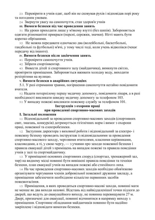 2.3. Перевірити в учнів одяг, щоб він не сковував рухів і відповідав порі року
та погодним умовам.
2.4. Звернути увагу на самопочуття, стан здоров'я учнів
III. Вимоги безпеки під час проведення занять
3.1. На уроки приходити лише у м'якому взутті (без шипів). Забороняється
одягати різноманітні прикраси (персні, сережки, значки). Нігті мають бути
коротко обрізаними.
3.2. Не можна передавати одночасно два (волейбольні, баскетбольні,
гандбольні га футбольні) м'ячі, у тому числі тоді, коли учень відволікся (чекає
передачу від іншого).
IV. Вимоги безпеки після закінчення занять
4.1. Перевірити самопочуття учнів.
4.2. Зібрати спортінвентар.
4.3. Вивести дітей зі спортивного залу (майданчика), вимкнути світло,
провітрити приміщення. Забороняється вживати холодну воду, виходити
розігрітими на вулицю.
V. Вимоги безпеки в аварійних ситуаціях
5.1. У разі отримання травми, погіршення самопочуття негайно повідомити
вчителя.
5.2. Надати потерпілому першу медичну допомогу, повідомити лікаря, а в разі
необхідності викликати швидку медичну допомогу за телефоном 103.
5.3. У випадку пожежі викликати пожежну службу за телефоном 101.
Інструкція з охорони праці
при проведенні спортивно-масових заходів
І. Загальні положення
1.1. Відповідальний за проведення спортивно-масових заходів (спортивних
свят, змагань, конкурсів) дотримується гігієнічних норм і вимог з охорони
праці, пожежної та електробезпеки.
1.2. Заступник директора з виховної роботи і відповідальний за електро- і
пожежну безпеку проводять інструктаж із відповідальними за проведення
спортивно-масового заходу, черговими вчителями, класними керівниками,
класоводами, а ті, у свою чергу, — з учнями про заходи пожежної безпеки і
правила евакуації дітей з приміщень на випадок пожежі та правила поведінки
учнів у залі та спортмайданчику.
1.3. У приміщенні основних спортивних споруд (спортзал, тренажерний зал,
тир) на видному місці повинні бути вивішені правила поведінки та техніки
безпеки, план евакуації учнів на випадок пожежі або стихійного лиха.
1.4. На час проведення спортивно-масових заходів необхідно обов'язково
організувати чергування членів добровільної пожежної дружини закладу, а
приміщення забезпечити необхідною кількістю первинних засобів
пожежогасіння.
1.5. Приміщення, в яких проводяться спортивно-масові заходи, повинні мати
не менше як два виходи назовні. Відстань від найвіддаленішої точки підлоги до
дверей, що ведуть до евакуаційного виходу, не повинна перевищувати 27 м.
Двері, призначені для евакуації, повинні відчинятися в напрямку виходу з
приміщення. Спортивне обладнання майданчиків повинно бути надійно
закріплене і відповідати вимогам безпеки.
 