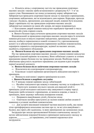 1.6. Кількість місць у спортивному залі під час проведення спортивно-
масових заходів і змагань треба встановлювати з розрахунку 0,7—1 м2
на
одного учня. Наповнювати зал понад установлену норму забороняється.
Забороняється проводити спортивно-масові заходи та змагання в приміщеннях,
спортивних майданчиках, які не відповідають цим нормам. Коридори, проходи
і виходи з будівель, призначених для евакуації людей, повинні бути вільними.
Двері з приміщень під час проведення спортивно-масових заходів
забороняється замикати на замок або запори, які важко відкриваються.
1.7. Біля кожних дверей повинен невідлучно перебувати черговий із числа
педагогів або учнів старших класів.
II. Вимоги безпеки перед початком проведення спортивно-масових заходів
Відповідальний за проведення спортивно-масових заходів перед їх початком
повинен ретельно оглянути спортивні майданчики, приміщення, запасні
виходи, особисто переконатися в повній готовності їх у протипожежному
аспекті та в забезпеченні приміщення первинними засобами пожежогасіння,
перевірити справність електроапаратури, задіяної на масових заходах,
надійність спортивного обладнання.
III. Вимоги безпеки під час проведення спортивно-масових заходів
Під час проведення спортивно-масових заходів з учнями повинні невідлучно
перебувати класний керівник чи класовод. Вони зобов'язані стежити за точним
виконанням правил безпеки під час проведення заходів. Необхідна також
обов'язкова присутність медичного працівника для надання в разі потреби
першої медичної допомоги.
IV. Вимоги безпеки після закінчення спортивно-масових заходів
4.1. Відключити від електромережі електроапаратуру.
4.2. Класоводи і класні керівники організовують виведення школярів із
приміщень.
4.3. Вимкнути освітлення і закрити приміщення на ключ.
V. Вимоги безпеки в аварійних ситуаціях
5.1. У випадку пожежі керівник заходу зобов'язаний:
5.1.1. Негайно повідомити про пожежу в пожежну частину за телефоном 101.
5.1.2. Ужити всіх залежних від нього заходів для евакуації дітей із
приміщень (дітей молодшого шкільного віку евакуювати в першу чергу).
Евакуацію треба починати з приміщення, де виникла пожежа, а також із
приміщень, яким загрожує небезпека поширення пожежі.
5.1.3. Направити евакуйованих дітей у безпечне місце.
5.1.4. Одночасно негайно приступити до гасіння пожежі своїми силами й
наявними в установі засобами пожежогасіння.
5.1.5. Для зустрічі викликаної пожежної частини виділити особу, яка зможе
чітко проінформувати начальника частини про те, чи всі діти евакуйовані з
будівлі, яка горить або задимлена, і в яких приміщеннях ще залишилися люди.
Інструкція про заходи протипожежної безпеки в навчальному закладі Із
метою забезпечення пожежної безпеки в приміщенні навчального закладу за
адресою___________ усі працівники, учні повинні керуватися цією
інструкцією.
 