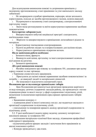 Для недопущення виникнення пожежі та дотримання приміщень у
належному протипожежному стані працівники та учні навчального закладу
зобов'язані:
1. Не захаращувати службові приміщення, коридори, місця загального
користування, підходи до засобів протипожежного гасіння, шляхів евакуації.
2. Підтримувати в належному стані електромережу, електроспоживачі
(оргтехніку тощо).
3. Знати місце розташування та вміти користуватися первинними засобами
пожежогасіння.
Категорично забороняється:
1. Використовувати побутові нагрівальні пристрої: електроплити,
кип'ятильники тощо.
2. Зберігати та використовувати в приміщеннях легкозаймисті рідини та
матеріали.
3. Користуватися тимчасовими електромережами.
4. Палити на робочих місцях та в непристосованих для паління місцях.
5. Користуватися в приміщеннях відкритим вогнем.
Після закінчення роботи необхідно:
1. Зачинити вікна, фрамуги.
2. Вимкнути освітлення, оргтехніку та інші електроспоживачі шляхом
від'єднання від розетки.
3. Зачинити приміщення.
Дії в разі виникнення пожежі:
1. Негайно повідомити про пожежу за телефоном 101, указавши при цьому
адресу пожежі та своє прізвище.
2. Терміново сповістити всіх працівників.
3. Приступити до гасінні пожежі первинними засобами пожежогасіння і за
потреби — до евакуації людей та матеріальних цінностей.
4. По можливості відключити електричний струм.
Положення про огляд-конкурс пришкільних таборів
1. Цим Положенням регламентується організація проведення щорічного
огляду-конкурсу дитячих оздоровчих закладів району, що проводиться з метою
підвищення рівня та якості послуг у сфері оздоровлення і відпочинку дітей,
визначення та відзначення переможців серед кращих пришкільних таборів
району.
2. Завданнями конкурсу є:
• підвищення рівня та якості комплексу послуг, що надаються закладом в
організації оздоровлення та відпочинку дітей;
• узагальнення та поширення кращого досвіду організації оздоровлення та
відпочинку дітей;
5.2. У разі необхідності надати першу медичну допомогу потерпілим і
викликати швидку за телефоном 103.
• поліпшення матеріально-технічної бази закладу, підвищення професійної
майстерності працівників;
• відзначення роботи кращих закладів і заохочення його працівників за
високі показники в роботі.
3. Конкурс проводиться у два етапи.
 