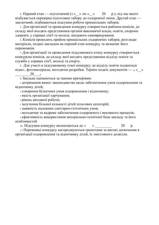 4. Перший етап — підготовчий (з «__» по «__» 20 р.), під час якого
відбувається перевірка підготовки табору до оздоровчої зміни. Другий етап —
заключний, підбиваються підсумки роботи пришкільних таборів.
5. Для організації та проведення конкурсу створюється районна комісія, до
складу якої входять представники органів виконавчої влади, освіти, охорони
здоров'я, у справах сім'ї та молоді, місцевого самоврядування.
6. Комісія проводить прийом пришкільних оздоровчих таборів, розглядає
матеріали, подані закладом на перший етап конкурсу та визначає його
переможців.
7. Для організації та проведення підсумкового етапу конкурсу створюється
конкурсна комісія, до складу якої входять представники відділу освіти та
служби у справах сім'ї, молоді та спорту.
8. Для участі в підсумковому етапі конкурсу до відділу освіти подаються
відео-, фотоматеріали, методичні розробки. Термін подачі документів — до «__»
________20____р.
9. Заклади оцінюються за такими критеріями:
• дотримання вимог законодавства щодо забезпечення умов оздоровлення та
відпочинку дітей;
• створення безпечних умов оздоровлення і відпочинку;
• якість організації харчування;
• рівень виховної роботи;
• залучення більшої кількості дітей пільгових категорій;
• наявність належних санітарно-гігієнічних умов;
• методичне та кадрове забезпечення оздоровчого і виховного процесів;
• ефективність використання матеріально-технічної бази закладу та його
особливостей.
10. Підсумки конкурсу визначаються до « » _________ 20 р.
11.Переможці конкурсу нагороджуються грамотами за високі досягнення в
організації оздоровлення та відпочинку дітей, їх змістовного дозвілля.
 