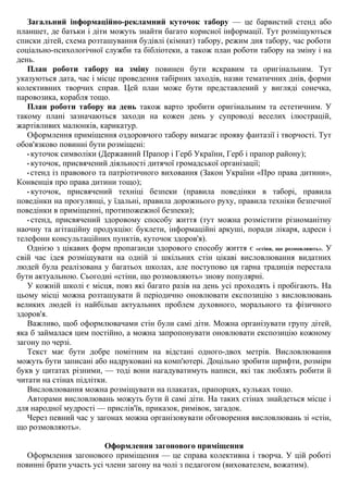 Загальний інформаційно-рекламний куточок табору — це барвистий стенд або
планшет, де батьки і діти можуть знайти багато корисної інформації. Тут розміщуються
списки дітей, схема розташування будівлі (кімнат) табору, режим дня табору, час роботи
соціально-психологічної служби та бібліотеки, а також план роботи табору на зміну і на
день.
План роботи табору на зміну повинен бути яскравим та оригінальним. Тут
указуються дата, час і місце проведення табірних заходів, назви тематичних днів, форми
колективних творчих справ. Цей план може бути представлений у вигляді сонечка,
паровозика, корабля тощо.
План роботи табору на день також варто зробити оригінальним та естетичним. У
такому плані зазначаються заходи на кожен день у супроводі веселих ілюстрацій,
жартівливих малюнків, карикатур.
Оформлення приміщення оздоровчого табору вимагає прояву фантазії і творчості. Тут
обов'язково повинні бути розміщені:
• куточок символіки (Державний Прапор і Герб України, Герб і прапор району);
• куточок, присвячений діяльності дитячої громадської організації;
• стенд із правового та патріотичного виховання (Закон України «Про права дитини»,
Конвенція про права дитини тощо);
• куточок, присвячений техніці безпеки (правила поведінки в таборі, правила
поведінки на прогулянці, у їдальні, правила дорожнього руху, правила техніки безпечної
поведінки в приміщенні, протипожежної безпеки);
• стенд, присвячений здоровому способу життя (тут можна розмістити різноманітну
наочну та агітаційну продукцію: буклети, інформаційні аркуші, поради лікаря, адреси і
телефони консультаційних пунктів, куточок здоров'я).
Однією з цікавих форм пропаганди здорового способу життя є «стіни, що розмовляють». У
свій час ідея розміщувати на одній зі шкільних стін цікаві висловлювання видатних
людей була реалізована у багатьох школах, але поступово ця гарна традиція перестала
бути актуальною. Сьогодні «стіни, що розмовляють» знову популярні.
У кожній школі є місця, повз які багато разів на день усі проходять і пробігають. На
цьому місці можна розташувати й періодично оновлювати експозицію з висловлювань
великих людей із найбільш актуальних проблем духовного, морального та фізичного
здоров'я.
Важливо, щоб оформлювачами стін були самі діти. Можна організувати групу дітей,
яка б займалася цим постійно, а можна запропонувати оновлювати експозицію кожному
загону по черзі.
Текст має бути добре помітним на відстані одного-двох метрів. Висловлювання
можуть бути записані або надруковані на комп'ютері. Доцільно зробити шрифти, розміри
букв у цитатах різними, — тоді вони нагадуватимуть написи, які так люблять робити й
читати на стінах підлітки.
Висловлювання можна розміщувати на плакатах, прапорцях, кульках тощо.
Авторами висловлювань можуть бути й самі діти. На таких стінах знайдеться місце і
для народної мудрості — прислів'їв, приказок, римівок, загадок.
Через певний час у загонах можна організовувати обговорення висловлювань зі «стін,
що розмовляють».
Оформлення загонового приміщення
Оформлення загонового приміщення — це справа колективна і творча. У цій роботі
повинні брати участь усі члени загону на чолі з педагогом (вихователем, вожатим).
 
