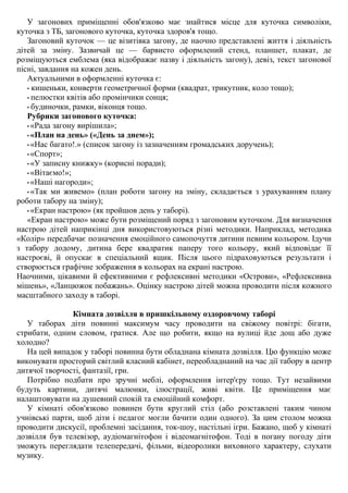 У загонових приміщенні обов'язково має знайтися місце для куточка символіки,
куточка з ТБ, загонового куточка, куточка здоров'я тощо.
Загоновий куточок — це візитівка загону, де наочно представлені життя і діяльність
дітей за зміну. Зазвичай це — барвисто оформлений стенд, планшет, плакат, де
розміщуються емблема (яка відображає назву і діяльність загону), девіз, текст загонової
пісні, завдання на кожен день.
Актуальними в оформленні куточка є:
• кишеньки, конверти геометричної форми (квадрат, трикутник, коло тощо);
• пелюстки квітів або промінчики сонця;
• будиночки, рамки, віконця тощо.
Рубрики загонового куточка:
• «Рада загону вирішила»;
• «План на день» («День за днем»);
• «Нас багато!.» (список загону із зазначенням громадських доручень);
• «Спорт»;
• «У записну книжку» (корисні поради);
• «Вітаємо!»;
• «Наші нагороди»;
• «Так ми живемо» (план роботи загону на зміну, складається з урахуванням плану
роботи табору на зміну);
• «Екран настрою» (як пройшов день у таборі).
«Екран настрою» може бути розміщений поряд з загоновим куточком. Для визначення
настрою дітей наприкінці дня використовуються різні методики. Наприклад, методика
«Колір» передбачає позначення емоційного самопочуття дитини певним кольором. Ідучи
з табору додому, дитина бере квадратик паперу того кольору, який відповідає її
настроєві, й опускає в спеціальний ящик. Після цього підраховуються результати і
створюється графічне зображення в кольорах на екрані настрою.
Наочними, цікавими й ефективними є рефлексивні методики «Острови», «Рефлексивна
мішень», «Ланцюжок побажань». Оцінку настрою дітей можна проводити після кожного
масштабного заходу в таборі.
Кімната дозвілля в пришкільному оздоровчому таборі
У таборах діти повинні максимум часу проводити на свіжому повітрі: бігати,
стрибати, одним словом, гратися. Але що робити, якщо на вулиці йде дощ або дуже
холодно?
На цей випадок у таборі повинна бути обладнана кімната дозвілля. Цю функцію може
виконувати просторий світлий класний кабінет, переобладнаний на час дії табору в центр
дитячої творчості, фантазії, гри.
Потрібно подбати про зручні меблі, оформлення інтер'єру тощо. Тут незайвими
будуть картини, дитячі малюнки, ілюстрації, живі квіти. Це приміщення має
налаштовувати на душевний спокій та емоційний комфорт.
У кімнаті обов'язково повинен бути круглий стіл (або розставлені таким чином
учнівські парти, щоб діти і педагог могли бачити один одного). За цим столом можна
проводити дискусії, проблемні засідання, ток-шоу, настільні ігри. Бажано, щоб у кімнаті
дозвілля був телевізор, аудіомагнітофон і відеомагнітофон. Тоді в погану погоду діти
зможуть переглядати телепередачі, фільми, відеоролики виховного характеру, слухати
музику.
 