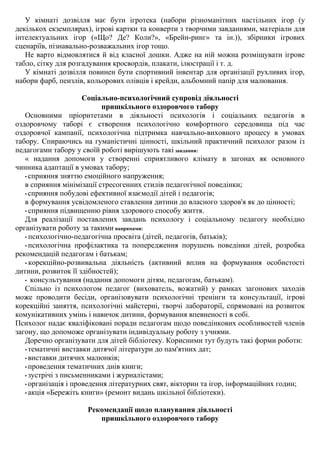 У кімнаті дозвілля має бути ігротека (набори різноманітних настільних ігор (у
декількох екземплярах), ігрові картки та конверти з творчими завданнями, матеріали для
інтелектуальних ігор («Що? Де? Коли?», «Брейн-ринг» та ін.)), збірники ігрових
сценаріїв, пізнавально-розважальних ігор тощо.
Не варто відмовлятися й від класної дошки. Адже на ній можна розміщувати ігрове
табло, сітку для розгадування кросвордів, плакати, ілюстрації і т. д.
У кімнаті дозвілля повинен бути спортивний інвентар для організації рухливих ігор,
набори фарб, пензлів, кольорових олівців і крейди, альбомний папір для малювання.
Соціально-психологічний супровід діяльності
пришкільного оздоровчого табору
Основними пріоритетами в діяльності психологів і соціальних педагогів в
оздоровчому таборі є створення психологічно комфортного середовища під час
оздоровчої кампанії, психологічна підтримка навчально-виховного процесу в умовах
табору. Спираючись на гуманістичні цінності, шкільний практичний психолог разом із
педагогами табору у своїй роботі вирішують такі завдання:
« надання допомоги у створенні сприятливого клімату в загонах як основного
чинника адаптації в умовах табору;
• сприяння зняттю емоційного напруження;
в сприяння мінімізації стресогенних стилів педагогічної поведінки;
• сприяння побудові ефективної взаємодії дітей і педагогів;
в формування усвідомленого ставлення дитини до власного здоров'я як до цінності;
• сприяння підвищенню рівня здорового способу життя.
Для реалізації поставлених завдань психологу і соціальному педагогу необхідно
організувати роботу за такими напрямами:
• психологічно-педагогічна просвіта (дітей, педагогів, батьків);
• психологічна профілактика та попередження порушень поведінки дітей, розробка
рекомендацій педагогам і батькам;
• корекційно-розвивальна діяльність (активний вплив на формування особистості
дитини, розвиток її здібностей);
• консультування (надання допомоги дітям, педагогам, батькам).
Спільно із психологом педагог (вихователь, вожатий) у рамках загонових заходів
може проводити бесіди, організовувати психологічні тренінги та консультації, ігрові
корекційні заняття, психологічні майстерні, творчі лабораторії, спрямовані на розвиток
комунікативних умінь і навичок дитини, формування впевненості в собі.
Психолог надає кваліфіковані поради педагогам щодо поведінкових особливостей членів
загону, що допоможе організувати індивідуальну роботу з учнями.
Доречно організувати для дітей бібліотеку. Корисними тут будуть такі форми роботи:
• тематичні виставки дитячої літератури до пам'ятних дат;
• виставки дитячих малюнків;
• проведення тематичних днів книги;
• зустрічі з письменниками і журналістами;
• організація і проведення літературних свят, вікторин та ігор, інформаційних годин;
• акція «Бережіть книги» (ремонт видань шкільної бібліотеки).
Рекомендації щодо планування діяльності
пришкільного оздоровчого табору
 