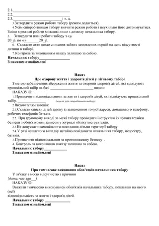 2.1._______________________________
2.2._______________________________
2.3.___________________________і т. д.
3.Затвердити режим роботи табору (режим додається).
4.Усім співробітникам табору вивчити режим роботи і неухильно його дотримуватися.
Зміни в режимі роботи можливі лише з дозволу начальника табору.
5. Затвердити план роботи табору з «_»
20__р. по «_»_______20__р.
6. Складати акти щодо списання зайвих замовлених порцій на день відсутності
дитини в таборі.
7. Контроль за виконанням наказу залишаю за собою.
Начальник табору_________________
З наказом ознайомлені
Наказ
Про охорону життя і здоров'я дітей у літньому таборі
З метою забезпечення збереження життя та охорони здоров'я дітей, які відвідують
пришкільний табір на базі _______________________ школи
НАКАЗУЮ:
1. Призначити відповідальними за життя і здоров'я дітей, які відвідують пришкільний
табір, _______________________ (перелік усіх співробітників табору).
2.Вихователям загонів:
2.1. Скласти списки дітей загону із зазначенням точної адреси, домашнього телефону,
робочих телефонів батьків.
2.2. При груповому виході за межі табору проводити інструктаж із правил техніки
безпеки з обов'язковим записом у журналі обліку інструктажів.
2.3.Не допускати самовільного покидання дітьми території табору.
2.4.У разі нещасного випадку негайно повідомити начальника табору, медсестру,
батьків.
3.Призначити відповідальним за протипожежну безпеку .
4. Контроль за виконанням наказу залишаю за собою.
Начальник табору______________
З наказом ознайомлені
Наказ
Про тимчасове виконання обов'язків начальника табору
У зв'язку з моєю відсутністю з причини
{дата, час з_по___)
НАКАЗУЮ:
Вважати тимчасово виконувачем обов'язків начальника табору, поклавши на нього
(неї)
відповідальність за життя і здоров'я дітей.
Начальник табору ______________
З наказом ознайомлені
 