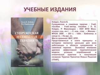 УЧЕБНЫЕ ИЗДАНИЯ
Кэйдис, Лэсли Б.
Супружеская и семейная терапия : Учеб.
пособие : Учеб.-метод. пособие / Л. Б.
Кэйдис, Р. Макклендон ; НОУ ВПО Моск.
психол.-соц. ин-т . – 2. изд., стер . – Москва :
МПСИ, 2008 . – 203 с. : табл. - Библиогр. в
конце гл. – На рус. яз.
Место хранения: МАТ, ОПП.
Представленные в книге принципы и
методики являются ценными для всех
работающих в области супружеской и
семейной терапии. Основное внимание
уделено эффективной терапевтической
модели, успешно опробованной в
клинической практике и получившей
название Терапии Принятия Новых Решений
(ТПНР).
 