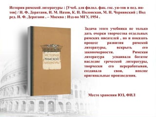 История римской литературы : [Учеб. для филол. фак. гос. ун-тов и пед. ин-
тов] / Н. Ф. Дератани, И. М. Нахов, К. П. Полонская, М. Н. Чернявский ; Под
ред. Н. Ф. Дератани . – Москва : Изд-во МГУ, 1954 .
Задача этого учебника не только
дать очерки творчества отдельных
римских писателей , но и показать
процесс развития римской
литературы, вскрыть его
закономерности. Римская
литература усваивала богатое
наследие греческой литературы,
творчески его перерабатывая,
создавала свои, вполне
оригинальные произведения.
Место хранения ЮЗ, ФИЛ
 