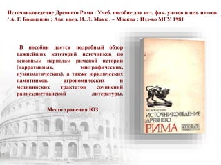 Источниковедение Древнего Рима : Учеб. пособие для ист. фак. ун-тов и пед. ин-тов
/ А. Г. Бокщанин ; Авт. введ. И. Л. Маяк . – Москва : Изд-во МГУ, 1981
В пособии дается подробный обзор
важнейших категорий источников по
основным периодам римской истории
(нарративных, эпиграфических,
нумизматических), а также юридических
памятников, агрономических и
медицинских трактатов сочинений
раннехристианской литературы.
Место хранения ЮЗ
 