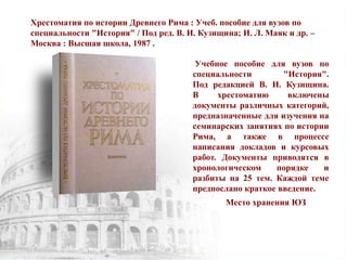 Хрестоматия по истории Древнего Рима : Учеб. пособие для вузов по
специальности "История" / Под ред. В. И. Кузищина; И. Л. Маяк и др. –
Москва : Высшая школа, 1987 .
Учебное пособие для вузов по
специальности "История".
Под редакцией В. И. Кузищина.
В хрестоматию включены
документы различных категорий,
предназначенные для изучения на
семинарских занятиях по истории
Рима, а также в процессе
написания докладов и курсовых
работ. Документы приводятся в
хронологическом порядке и
разбиты на 25 тем. Каждой теме
предпослано краткое введение.
Место хранения ЮЗ
 