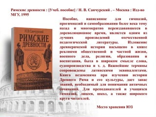 Римские древности : [Учеб. пособие] / Н. В. Санчурский . – Москва : Изд-во
МГУ, 1995
Пособие, написанное для гимназий,
прогимназий и самообразования более века тому
назад и многократно переиздававшееся в
дореволюционное время, является одним из
лучших произведений отечественной
педагогической литературы. Изложение
древнеримской истории насыщено в книге
реалиями общественной и частной жизни,
военного дела, религии, образования и
воспитания, быта в широком смысле слова,
судопроизводства и т. д. Важнейшие термины
сопровождены латинскими эквивалентами.
Книга незаменима при изучении истории
Древнего Рима и его культуры, дает запас
знаний, необходимый для понимания античных
сочинений. Для преподавателей и учащихся
гимназий, лицеев, школ, а также широкого
круга читателей.
Место хранения ЮЗ
 