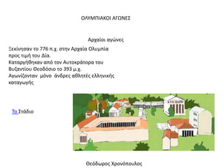 ΟΛΥΜΠΙΑΚΟΙ ΑΓΩΝΕΣ
Ξεκίνησαν το 776 π.χ. στην Αρχαία Ολυμπία
προς τιμή του Δία.
Καταργήθηκαν από τον Αυτοκράτορα του
Βυζαντίου Θεοδόσιο το 393 μ.χ.
Αγωνίζονταν μόνο άνδρες αθλητές ελληνικής
καταγωγής
Αρχαίοι αγώνες
Το Στάδιο
Θεόδωρος Χρονόπουλος
 