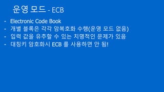 운영 모드 - ECB
- Electronic Code Book
- 개별 블록은 각각 암복호화 수행(운영 모드 없음)
- 입력 값을 유추할 수 있는 치명적인 문제가 있음
- 대칭키 암호화시 ECB 를 사용하면 안 됨!
 
