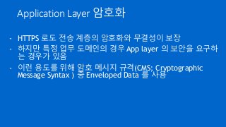 Application Layer 암호화
- HTTPS 로도 전송 계층의 암호화와 무결성이 보장
- 하지만 특정 업무 도메인의 경우 App layer 의 보안을 요구하
는 경우가 있음
- 이런 용도를 위해 암호 메시지 규...