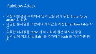 Rainbow Attack
- 역상 저항성을 우회해서 입력 값을 찾기 위한 Brute-force
attack 의 일종
- 다양한 문자열을 조합하여 해시값을 계산한 rainbow table 작
성
- 획득한 해시값을 table 과 비교하여 원본 메시지 추출
- 입력 값에 임의의 값(Salt) 를 추가하여 hash 를 계산하면 방
지
 