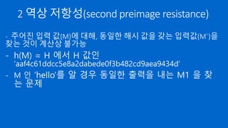 2 역상 저항성(second preimage resistance)
- 주어진 입력 값(M)에 대해, 동일한 해시 값을 갖는 입력값(M`)을
찾는 것이 계산상 불가능
- h(M) = H 에서 H 값인
‘aaf4c61ddcc5e8a2dabede0f3b482cd9aea9434d’
- M 인 ‘hello’를 알 경우 동일한 출력을 내는 M1 을 찾
는 문제
 