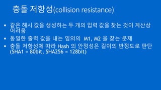 충돌 저항성(collision resistance)
 같은 해시 값을 생성하는 두 개의 입력 값을 찾는 것이 계산상
어려움
 동일한 출력 값을 내는 임의의 M1, M2 을 찾는 문제
 충돌 저항성에 따라 Hash 의 안정성은 길이의 반정도로 판단
(SHA1 = 80bit, SHA256 = 128bit)
 