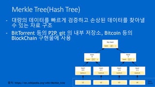 Merkle Tree(Hash Tree)
- 대량의 데이터를 빠르게 검증하고 손상된 데이터를 찾아낼
수 있는 자료 구조
- BitTorrent 등의 P2P, git 의 내부 저장소, Bitcoin 등의
BlockChain 구현물에 사용
출처: https://en.wikipedia.org/wiki/Merkle_tree
 