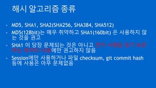 해시 알고리즘 종류
- MD5, SHA1, SHA2(SHA256, SHA384, SHA512)
- MD5(128bit)는 매우 취약하고 SHA1(160bit) 은 사용하지 않
는 것을 권고
- SHA1 이 당장 문제되는 것은 아니고 전자 서명등 장기 보존
하는 데이터 사용에만 권고하지 않음
- Session에만 사용하거나 파일 checksum, git commit hash
등에 사용은 아무 문제없음
 