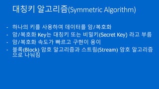 대칭키 알고리즘(Symmetric Algorithm)
- 하나의 키를 사용하여 데이터를 암/복호화
- 암/복호화 Key는 대칭키 또는 비밀키(Secret Key) 라고 부름
- 암/복호화 속도가 빠르고 구현이 용이
- 블록(Block) 암호 알고리즘과 스트림(Stream) 암호 알고리즘
으로 나눠짐
 