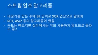 스트림 암호 알고리즘
- 대칭키를 만든 후에 Bit 단위로 XOR 연산으로 암호화
- RC4, AS/2 등의 알고리즘이 있음
- 속도는 빠르지만 실무에서는 거의 사용하지 않으므로 몰라
도 됨.!
 