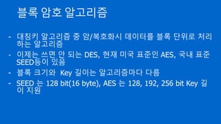 블록 암호 알고리즘
- 대칭키 알고리즘 중 암/복호화시 데이터를 블록 단위로 처리
하는 알고리즘
- 이제는 쓰면 안 되는 DES, 현재 미국 표준인 AES, 국내 표준
SEED등이 있음
- 블록 크기와 Key 길이는 알고리즘마다 다름
- SEED 는 128 bit(16 byte), AES 는 128, 192, 256 bit Key 길
이 지원
 