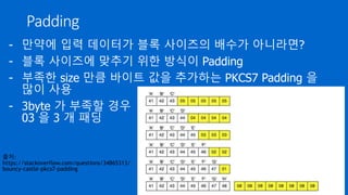 Padding
- 만약에 입력 데이터가 블록 사이즈의 배수가 아니라면?
- 블록 사이즈에 맞추기 위한 방식이 Padding
- 부족한 size 만큼 바이트 값을 추가하는 PKCS7 Padding 을
많이 사용
- 3byte 가 부족할 경우
03 을 3 개 패딩
출처:
https://stackoverflow.com/questions/34865313/
bouncy-castle-pkcs7-padding
 