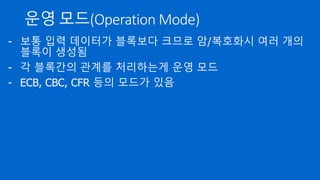 운영 모드(Operation Mode)
- 보통 입력 데이터가 블록보다 크므로 암/복호화시 여러 개의
블록이 생성됨
- 각 블록간의 관계를 처리하는게 운영 모드
- ECB, CBC, CFR, GCM 등의 모드가 있음
 
