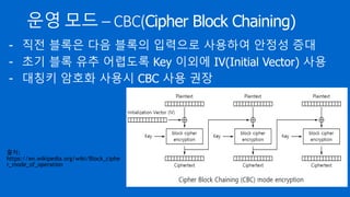 운영 모드 – CBC(Cipher Block Chaining)
- 직전 블록은 다음 블록의 입력으로 사용하여 안정성 증대
- 초기 블록 유추 어렵도록 Key 이외에 IV(Initial Vector) 사용
출처:
https://en.wikipedia.org/wiki/Block_ciphe
r_mode_of_operation
 