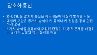 키 동의(Key Agreement)
- 통신 당사자들이 사전에 준비한 공개키 쌍이 없이도 정해진
알고리즘에 의해 안전하게 키를 합의
- Key를 합의해 가는 과정이므로 키 동의라고 함
- 디피-헬만 (Diffie-Hellman - 2명의 수학자 이름) 알고리즘이 유명
 