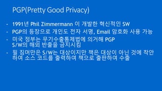 암호화 통신
- SSH, SSL 등 암호화 통신은 속도때문에 대칭키 방식을 사용
- 대칭키 교환은 공개키 방식의 키 동의나 키 전달을 통해 안전
하게 공유
- 2 가지 방식을 혼용하여 대칭키 단점인 키 공유 문제를 해결하
고 공개키 단점인 속도 문제를 해결
 