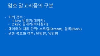 암호 알고리즘의 구분
- 키의 갯수 :
- 1 key: 비밀키(대칭키)
- 2 key: 공개키(비대칭키)
- 데이터의 처리 단위: 스트림(Stream), 블록(Block)
- 원본 복호화 여부: 단방향, 양방향
 