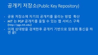 암호화 기술의 접근성
- 예전에는 암호 기술은 군대/정부등 일부만 사용 가능
- 미국은 40비트 이상의 Key 길이를 사용하는 암호 기술을
전략 물자로 취급하여 무기수출통제법 대상
- 개인이 암호화를 하는 것은 기술적 장벽(응용 SW 없음)과
사상적 장벽(암호화하면 간첩?)이 있었음
 