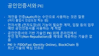 인증(Authentication)
- 어떤 이가 실제하고 그가 맞는지 확인하는 것
- 주로 온라인 상에서 신원을 확인 하는 일을 의미
- 지식기반 : Password, 이미지 선택, 패턴 매칭
- 소지기반 : 보안카드, OTP(One Time Password), 스마트카
드
- 생체 기반 : 지문, 홍채, 정맥, 얼굴, 목소리 등.
 
