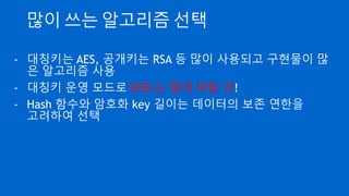 HSM(Hardware Security Module)
- Key 관리 문제를 해결해 주는 전용 하드웨어
- 장비내에서 Key 를 생성하고 내부에서 암호화 연산을 수행
- 장비내 Key 는 외부로 유출 안 됨(FIPS140-2)
- 보안 레벨이 높은 제품은 임의 분해시 Key 파괴 기능 내장
- 금융 등 Compliance 가 높은 서비스에서 많이 사용
- AWS 에서는 CloudHSM 이라는 전용 서비스 제공
(매우 비싸고 서울 리전에는 없음)
 