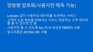 알고리즘을 만들어 쓰지 말 것
- 현대의 암호 알고리즘은 암호화 방법이 모두 투명하게 공개
됨
- 개발한 암호학자들은 해독시 현상금 지불
- 혹독한 검증을 거쳐 살아 남은 게 현대의 암호 알고리즘
- 스스로 만든 알고리즘은 전혀 검증이 되지 않았으므로 직접
설계 및 구현하지 말 것(그 시간에 서비스 개발…)
 