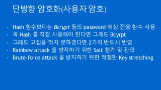 단방향 암호화(사용자 암호)
- Hash 함수보다는 Bcrypt 등의 password 해싱 전용 함수 사용
- 꼭 Hash 를 직접 사용해야 한다면 그래도 Bcyrpt
- 그래도 고집을 꺽지 못하겠다면 2가지 반드시 반영
- Rainbow attack 을 방지하기 위한 Salt 첨가 및 관리
- Brute-force attack 을 방지하기 위한 적절한 Key stretching
 
