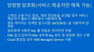 양방향 암호화(서비스 제공자만 해독 가능)
- 고객의 신용 카드 정보, 계좌 정보등을 보관할 경우 서비스
제공자가 필요시 해독해서 사용해야 함
- 중요 데이터는 강력한 알고리즘 (AES256등) 을 사용하여 암
호화
- 암호화에 사용한 Key 를 파일로 관리하면 위험
- HSM 을 도입하여 HSM 내부에 key 관리 및 암호화 연산 수행
- Cloud 환경일 경우 HSM Managed Service 사용
 