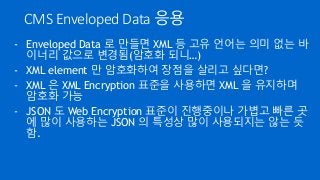 CMS Enveloped Data 응용
- Enveloped Data 로 만들면 XML 등 고유 언어는 의미 없는 바
이너리 값으로 변경됨(암호화 되니…)
- XML element 만 암호화하여 장점을 살리고 싶다면?
- XML 은 XML Encryption 표준을 사용하면 XML 을 유지하며
암호화 가능
- JSON 도 Web Encryption 표준이 진행중이나 가볍고 빠른 곳
에 많이 사용하는 JSON 의 특성상 많이 사용되지는 않는 듯
함.
 