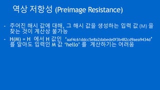 역상 저항성 (Preimage Resistance)
- 주어진 해시 값에 대해, 그 해시 값을 생성하는 입력 값 (M) 을
찾는 것이 계산상 불가능
- H(M) = H 에서 H 값인 ‘aaf4c61ddcc5e8a2dabede0f3b482cd9aea9434d’
를 알아도 입력인 M 값 ‘hello’ 를 계산하기는 어려움
 
