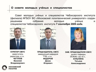 О совете молодых учёных и специалистов
2
Совет молодых учёных и специалистов Чебоксарского института
(филиала) ФГБОУ ВО «Московский политехнический университет» создан
решением собрания молодых учёных и
специалистов Чебоксарского института 7 сентября 2009 года.
КУРАТОР СМУС
заместитель
директора, к.т.н.
ЧЕГУЛОВ
Василий
Владимирович
ПРЕДСЕДАТЕЛЬ СМУС
заведующий кафедрой
ТТМ, к.т.н.
ФЕДОРОВ
Денис
Игоревич
ЗАМ. ПРЕДСЕДАТЕЛЯ СМУС
доцент кафедры
ЭСФиМ, к.ф.-м.н.,
КУЛЬПИНА
Татьяна
Александровна
 